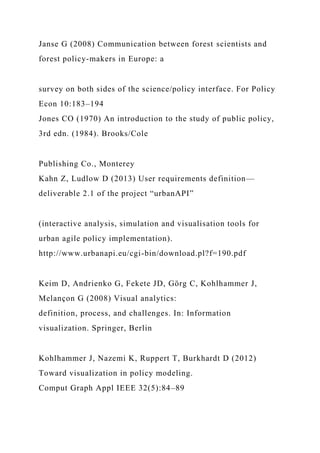 Janse G (2008) Communication between forest scientists and
forest policy-makers in Europe: a
survey on both sides of the science/policy interface. For Policy
Econ 10:183–194
Jones CO (1970) An introduction to the study of public policy,
3rd edn. (1984). Brooks/Cole
Publishing Co., Monterey
Kahn Z, Ludlow D (2013) User requirements definition—
deliverable 2.1 of the project “urbanAPI”
(interactive analysis, simulation and visualisation tools for
urban agile policy implementation).
http://www.urbanapi.eu/cgi-bin/download.pl?f=190.pdf
Keim D, Andrienko G, Fekete JD, Görg C, Kohlhammer J,
Melançon G (2008) Visual analytics:
definition, process, and challenges. In: Information
visualization. Springer, Berlin
Kohlhammer J, Nazemi K, Ruppert T, Burkhardt D (2012)
Toward visualization in policy modeling.
Comput Graph Appl IEEE 32(5):84–89
 