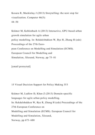 Kosara R, Mackinlay J (2013) Storytelling: the next step for
visualization. Computer 46(5):
44–50
Krämer M, Kehlenbach A (2013) Interactive, GPU-based urban
growth simulation for agile urban
policy modelling. In: Rekdalsbakken W, Bye R, Zhang H (eds)
Proceedings of the 27th Euro-
pean Conference on Modelling and Simulation (ECMS).
European Council for Modelling and
Simulation, Ålesund, Norway, pp 75–81
[email protected]
15 Visual Decision Support for Policy Making 353
Krämer M, Ludlow D, Khan Z (2013) Domain-specific
languages for agile urban policy modelling.
In: Rekdalsbakken W, Bye R, Zhang H (eds) Proceedings of the
27th European Conference on
Modelling and Simulation (ECMS). European Council for
Modelling and Simulation, Ålesund,
Norway, pp 673–680
 