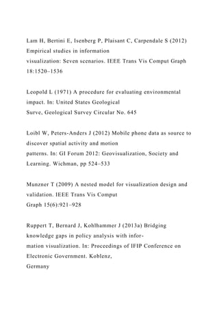 Lam H, Bertini E, Isenberg P, Plaisant C, Carpendale S (2012)
Empirical studies in information
visualization: Seven scenarios. IEEE Trans Vis Comput Graph
18:1520–1536
Leopold L (1971) A procedure for evaluating environmental
impact. In: United States Geological
Surve, Geological Survey Circular No. 645
Loibl W, Peters-Anders J (2012) Mobile phone data as source to
discover spatial activity and motion
patterns. In: GI Forum 2012: Geovisualization, Society and
Learning. Wichman, pp 524–533
Munzner T (2009) A nested model for visualization design and
validation. IEEE Trans Vis Comput
Graph 15(6):921–928
Ruppert T, Bernard J, Kohlhammer J (2013a) Bridging
knowledge gaps in policy analysis with infor-
mation visualization. In: Proceedings of IFIP Conference on
Electronic Government. Koblenz,
Germany
 