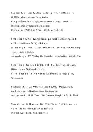 Ruppert T, Bernard J, Ulmer A, Kuijper A, Kohlhammer J
(2013b) Visual access to optimiza-
tion problems in strategic environmental assessment. In:
International Symposium on Visual
Computing ISVC. Las Vegas, USA, pp 361–372
Schneider V (2008) Komplexität, politische Steuerung, und
evidenz-basiertes Policy-Making.
In: Janning F, Toens K (eds) Die Zukunft der Policy-Forschung.
Theorien, Methoden,
Anwendungen. VS Verlag für Sozialwissenschaften, Wiesbaden
Schneider V, Janning F (2006) Politikfeldanalyse. Akteure,
Diskurse und Netzwerke in der
öffentlichen Politik. VS Verlag für Sozialwissenschaften,
Wiesbaden
Sedlmair M, Meyer MD, Munzner T (2012) Design study
methodology: reflections from the trenches
and the stacks. IEEE Trans Vis Comput Graph 18:2431–2440
Shneiderman B, Bederson B (2003) The craft of information
visualization: readings and reflections.
Morgan Kaufmann, San Francisco
 