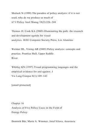 Shulock N (1999) The paradox of policy analysis: if it is not
used, why do we produce so much of
it? J Policy Anal Manag 18(2):226–244
Thomas JJ, Cook KA (2005) Illuminating the path: the research
and development agenda for visual
analytics. IEEE Computer Society Press, Los Alamitos
Weimer DL, Vining AR (2005) Policy analysis: concepts and
practice. Prentice Hall, Upper Saddle
River
Whitley KN (1997) Visual programming languages and the
empirical evidence for and against. J
Vis Lang Comput 8(1):109–142
[email protected]
Chapter 16
Analysis of Five Policy Cases in the Field of
Energy Policy
Dominik Bär, Maria A. Wimmer, Jozef Glova, Anastasia
 