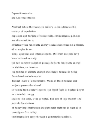 Papazafeiropoulou
and Laurence Brooks
Abstract While the twentieth century is considered as the
century of population
explosion and burning of fossil fuels, environmental policies
and the transition to
effectively use renewable energy sources have become a priority
of strategies in re-
gions, countries and internationally. Different projects have
been initiated to study
the best suitable transition process towards renewable energy.
In addition, an increas-
ing number of climate change and energy policies is being
formulated and released at
distinct levels of governments. Many of these policies and
projects pursue the aim of
switching from energy sources like fossil fuels or nuclear power
to renewable energy
sources like solar, wind or water. The aim of this chapter is to
provide foundations
of policy implementation and particular methods as well as to
investigate five policy
implementation cases through a comparative analysis.
 