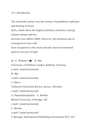 16.1 Introduction
The twentieth century was the century of population explosion
and burning of fossil
fuels, which led to the highest pollution in history causing
climate change and bio-
diversity loss (Helm 2000). However, the pollution and its
consequences have only
been recognised in the recent decades and environmental
policies are now of high
M. A. Wimmer (�) · D. Bär
University of Koblenz-Landau, Koblenz, Germany
e-mail: [email protected]
D. Bär
e-mail: [email protected]
J. Glova
Technical University Kosice, Kosice, Slovakia
e-mail: [email protected]
A. Papazafeiropoulou · L. Brooks
Brunel University, Uxbridge, UK
e-mail: [email protected]
L. Brooks
e-mail: [email protected]
© Springer International Publishing Switzerland 2015 355
 