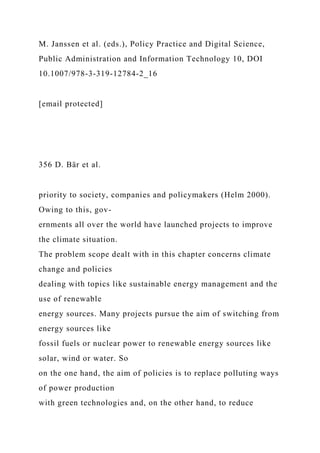 M. Janssen et al. (eds.), Policy Practice and Digital Science,
Public Administration and Information Technology 10, DOI
10.1007/978-3-319-12784-2_16
[email protected]
356 D. Bär et al.
priority to society, companies and policymakers (Helm 2000).
Owing to this, gov-
ernments all over the world have launched projects to improve
the climate situation.
The problem scope dealt with in this chapter concerns climate
change and policies
dealing with topics like sustainable energy management and the
use of renewable
energy sources. Many projects pursue the aim of switching from
energy sources like
fossil fuels or nuclear power to renewable energy sources like
solar, wind or water. So
on the one hand, the aim of policies is to replace polluting ways
of power production
with green technologies and, on the other hand, to reduce
 