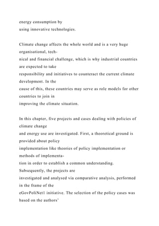 energy consumption by
using innovative technologies.
Climate change affects the whole world and is a very huge
organisational, tech-
nical and financial challenge, which is why industrial countries
are expected to take
responsibility and initiatives to counteract the current climate
development. In the
cause of this, these countries may serve as role models for other
countries to join in
improving the climate situation.
In this chapter, five projects and cases dealing with policies of
climate change
and energy use are investigated. First, a theoretical ground is
provided about policy
implementation like theories of policy implementation or
methods of implementa-
tion in order to establish a common understanding.
Subsequently, the projects are
investigated and analysed via comparative analysis, performed
in the frame of the
eGovPoliNet1 initiative. The selection of the policy cases was
based on the authors’
 