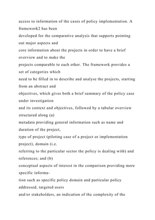 access to information of the cases of policy implementation. A
framework2 has been
developed for the comparative analysis that supports pointing
out major aspects and
core information about the projects in order to have a brief
overview and to make the
projects comparable to each other. The framework provides a
set of categories which
need to be filled in to describe and analyse the projects, starting
from an abstract and
objectives, which gives both a brief summary of the policy case
under investigation
and its context and objectives, followed by a tabular overview
structured along (a)
metadata providing general information such as name and
duration of the project,
type of project (piloting case of a project or implementation
project), domain (i.e.
referring to the particular sector the policy is dealing with) and
references; and (b)
conceptual aspects of interest in the comparison providing more
specific informa-
tion such as specific policy domain and particular policy
addressed, targeted users
and/or stakeholders, an indication of the complexity of the
 