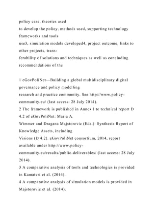 policy case, theories used
to develop the policy, methods used, supporting technology
frameworks and tools
use3, simulation models developed4, project outcome, links to
other projects, trans-
ferability of solutions and techniques as well as concluding
recommendations of the
1 eGovPoliNet—Building a global multidisciplinary digital
governance and policy modelling
research and practice community. See http://www.policy-
community.eu/ (last access: 28 July 2014).
2 The framework is published in Annex I to technical report D
4.2 of eGovPoliNet: Maria A.
Wimmer and Dragana Majstorovic (Eds.): Synthesis Report of
Knowledge Assets, including
Visions (D 4.2). eGovPoliNet consortium, 2014, report
available under http://www.policy-
community.eu/results/public-deliverables/ (last access: 28 July
2014).
3 A comparative analysis of tools and technologies is provided
in Kamateri et al. (2014).
4 A comparative analysis of simulation models is provided in
Majstorovic et al. (2014).
 