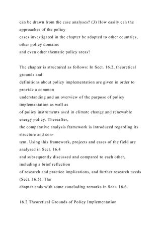 can be drawn from the case analyses? (3) How easily can the
approaches of the policy
cases investigated in the chapter be adopted to other countries,
other policy domains
and even other thematic policy areas?
The chapter is structured as follows: In Sect. 16.2, theoretical
grounds and
definitions about policy implementation are given in order to
provide a common
understanding and an overview of the purpose of policy
implementation as well as
of policy instruments used in climate change and renewable
energy policy. Thereafter,
the comparative analysis framework is introduced regarding its
structure and con-
tent. Using this framework, projects and cases of the field are
analysed in Sect. 16.4
and subsequently discussed and compared to each other,
including a brief reflection
of research and practice implications, and further research needs
(Sect. 16.5). The
chapter ends with some concluding remarks in Sect. 16.6.
16.2 Theoretical Grounds of Policy Implementation
 