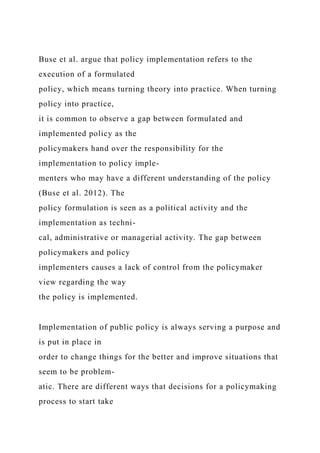 Buse et al. argue that policy implementation refers to the
execution of a formulated
policy, which means turning theory into practice. When turning
policy into practice,
it is common to observe a gap between formulated and
implemented policy as the
policymakers hand over the responsibility for the
implementation to policy imple-
menters who may have a different understanding of the policy
(Buse et al. 2012). The
policy formulation is seen as a political activity and the
implementation as techni-
cal, administrative or managerial activity. The gap between
policymakers and policy
implementers causes a lack of control from the policymaker
view regarding the way
the policy is implemented.
Implementation of public policy is always serving a purpose and
is put in place in
order to change things for the better and improve situations that
seem to be problem-
atic. There are different ways that decisions for a policymaking
process to start take
 