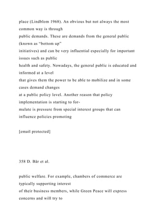 place (Lindblom 1968). An obvious but not always the most
common way is through
public demands. These are demands from the general public
(known as “bottom up”
initiatives) and can be very influential especially for important
issues such as public
health and safety. Nowadays, the general public is educated and
informed at a level
that gives them the power to be able to mobilize and in some
cases demand changes
at a public policy level. Another reason that policy
implementation is starting to for-
mulate is pressure from special interest groups that can
influence policies promoting
[email protected]
358 D. Bär et al.
public welfare. For example, chambers of commerce are
typically supporting interest
of their business members, while Green Peace will express
concerns and will try to
 