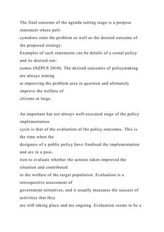 The final outcome of the agenda setting stage is a purpose
statement where poli-
cymakers state the problem as well as the desired outcome of
the proposed strategy.
Examples of such statements can be details of a costal policy
and its desired out-
comes (NZPCS 2010). The desired outcomes of policymaking
are always aiming
at improving the problem area in question and ultimately
improve the welfare of
citizens at large.
An important but not always well-executed stage of the policy
implementation
cycle is that of the evaluation of the policy outcomes. This is
the time when the
designers of a public policy have finalised the implementation
and are in a posi-
tion to evaluate whether the actions taken improved the
situation and contributed
to the welfare of the target population. Evaluation is a
retrospective assessment of
government initiatives, and it usually measures the success of
activities that they
are still taking place and are ongoing. Evaluation seems to be a
 