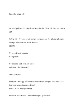[email protected]
16 Analysis of Five Policy Cases in the Field of Energy Policy
359
Table 16.1 Typology of policy instruments for global climate
change summarised from Stavins
(1997)
Types of instruments
Categories
Command-and-control (and
voluntary in domestic)
Market-based
Domestic Energy efficiency standards Charges, fees and taxes
(carbon taxes, taxes on fossil
fuels, other energy taxes)
Product prohibitions Tradable rights (tradable
 