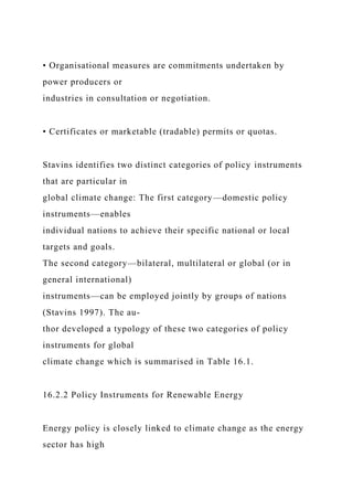 • Organisational measures are commitments undertaken by
power producers or
industries in consultation or negotiation.
• Certificates or marketable (tradable) permits or quotas.
Stavins identifies two distinct categories of policy instruments
that are particular in
global climate change: The first category—domestic policy
instruments—enables
individual nations to achieve their specific national or local
targets and goals.
The second category—bilateral, multilateral or global (or in
general international)
instruments—can be employed jointly by groups of nations
(Stavins 1997). The au-
thor developed a typology of these two categories of policy
instruments for global
climate change which is summarised in Table 16.1.
16.2.2 Policy Instruments for Renewable Energy
Energy policy is closely linked to climate change as the energy
sector has high
 