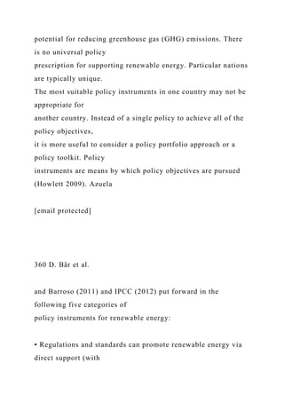 potential for reducing greenhouse gas (GHG) emissions. There
is no universal policy
prescription for supporting renewable energy. Particular nations
are typically unique.
The most suitable policy instruments in one country may not be
appropriate for
another country. Instead of a single policy to achieve all of the
policy objectives,
it is more useful to consider a policy portfolio approach or a
policy toolkit. Policy
instruments are means by which policy objectives are pursued
(Howlett 2009). Azuela
[email protected]
360 D. Bär et al.
and Barroso (2011) and IPCC (2012) put forward in the
following five categories of
policy instruments for renewable energy:
• Regulations and standards can promote renewable energy via
direct support (with
 