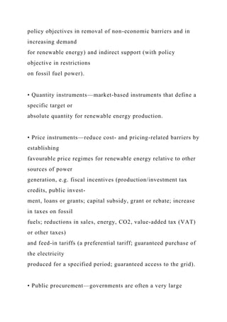 policy objectives in removal of non-economic barriers and in
increasing demand
for renewable energy) and indirect support (with policy
objective in restrictions
on fossil fuel power).
• Quantity instruments—market-based instruments that define a
specific target or
absolute quantity for renewable energy production.
• Price instruments—reduce cost- and pricing-related barriers by
establishing
favourable price regimes for renewable energy relative to other
sources of power
generation, e.g. fiscal incentives (production/investment tax
credits, public invest-
ment, loans or grants; capital subsidy, grant or rebate; increase
in taxes on fossil
fuels; reductions in sales, energy, CO2, value-added tax (VAT)
or other taxes)
and feed-in tariffs (a preferential tariff; guaranteed purchase of
the electricity
produced for a specified period; guaranteed access to the grid).
• Public procurement—governments are often a very large
 