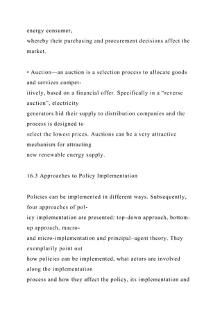 energy consumer,
whereby their purchasing and procurement decisions affect the
market.
• Auction—an auction is a selection process to allocate goods
and services compet-
itively, based on a financial offer. Specifically in a “reverse
auction”, electricity
generators bid their supply to distribution companies and the
process is designed to
select the lowest prices. Auctions can be a very attractive
mechanism for attracting
new renewable energy supply.
16.3 Approaches to Policy Implementation
Policies can be implemented in different ways. Subsequently,
four approaches of pol-
icy implementation are presented: top-down approach, bottom-
up approach, macro-
and micro-implementation and principal–agent theory. They
exemplarily point out
how policies can be implemented, what actors are involved
along the implementation
process and how they affect the policy, its implementation and
 