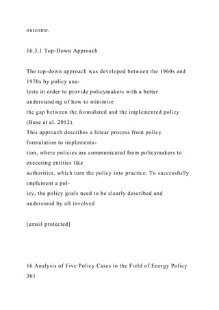 outcome.
16.3.1 Top-Down Approach
The top-down approach was developed between the 1960s and
1970s by policy ana-
lysts in order to provide policymakers with a better
understanding of how to minimise
the gap between the formulated and the implemented policy
(Buse et al. 2012).
This approach describes a linear process from policy
formulation to implementa-
tion, where policies are communicated from policymakers to
executing entities like
authorities, which turn the policy into practice. To successfully
implement a pol-
icy, the policy goals need to be clearly described and
understood by all involved
[email protected]
16 Analysis of Five Policy Cases in the Field of Energy Policy
361
 