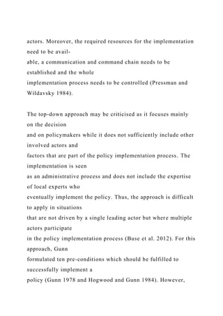 actors. Moreover, the required resources for the implementation
need to be avail-
able, a communication and command chain needs to be
established and the whole
implementation process needs to be controlled (Pressman and
Wildavsky 1984).
The top-down approach may be criticised as it focuses mainly
on the decision
and on policymakers while it does not sufficiently include other
involved actors and
factors that are part of the policy implementation process. The
implementation is seen
as an administrative process and does not include the expertise
of local experts who
eventually implement the policy. Thus, the approach is difficult
to apply in situations
that are not driven by a single leading actor but where multiple
actors participate
in the policy implementation process (Buse et al. 2012). For this
approach, Gunn
formulated ten pre-conditions which should be fulfilled to
successfully implement a
policy (Gunn 1978 and Hogwood and Gunn 1984). However,
 