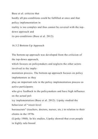 Buse et al. criticize that
hardly all pre-conditions could be fulfilled at once and that
policy implementation in
reality is too complex and thus cannot be covered with the top-
down approach and
its pre-conditions (Buse et al. 2012).
16.3.2 Bottom-Up Approach
The bottom-up approach was developed from the criticism of
the top-down approach,
which focuses on policymakers and neglects the other actors
involved in the imple-
mentation process. The bottom-up approach focuses on policy
implementers as they
play an important role in the policy implementation process as
active participants
who give feedback to the policymakers and have high influence
on the actual pol-
icy implementation (Buse et al. 2012). Lipsky studied the
behaviour of “street-level
bureaucrats” (teachers, doctors, nurses, etc.) in relation to their
clients in the 1970s
(Lipsky 1980). In his studies, Lipsky showed that even people
in highly rule-bound
 