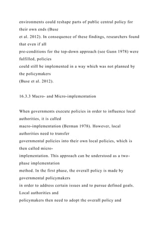 environments could reshape parts of public central policy for
their own ends (Buse
et al. 2012). In consequence of these findings, researchers found
that even if all
pre-conditions for the top-down approach (see Gunn 1978) were
fulfilled, policies
could still be implemented in a way which was not planned by
the policymakers
(Buse et al. 2012).
16.3.3 Macro- and Micro-implementation
When governments execute policies in order to influence local
authorities, it is called
macro-implementation (Berman 1978). However, local
authorities need to transfer
governmental policies into their own local policies, which is
then called micro-
implementation. This approach can be understood as a two-
phase implementation
method. In the first phase, the overall policy is made by
governmental policymakers
in order to address certain issues and to pursue defined goals.
Local authorities and
policymakers then need to adopt the overall policy and
 