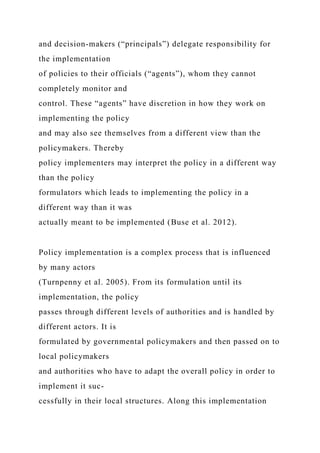 and decision-makers (“principals”) delegate responsibility for
the implementation
of policies to their officials (“agents”), whom they cannot
completely monitor and
control. These “agents” have discretion in how they work on
implementing the policy
and may also see themselves from a different view than the
policymakers. Thereby
policy implementers may interpret the policy in a different way
than the policy
formulators which leads to implementing the policy in a
different way than it was
actually meant to be implemented (Buse et al. 2012).
Policy implementation is a complex process that is influenced
by many actors
(Turnpenny et al. 2005). From its formulation until its
implementation, the policy
passes through different levels of authorities and is handled by
different actors. It is
formulated by governmental policymakers and then passed on to
local policymakers
and authorities who have to adapt the overall policy in order to
implement it suc-
cessfully in their local structures. Along this implementation
 