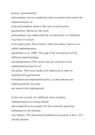 process, governmental
policymakers are not completely able to monitor and control the
implementation, as
local policymakers need to take care of local policy
peculiarities. Moreover, the local
policymakers may understand the overall policy in a different
way than it is meant
to be understood. These factors, often inevitable, lead to a so-
called implementation
gap (James et al. 1999). This gap is the consequence of the
different understandings
and backgrounds of the actors who are involved in the
implementation process of
the policy. This issue needs to be addressed in order to
minimise the gap between
formulated and implemented policy, so that policies are
implemented the way they
are meant to be implemented.
In the next section, five different cases of policy
implementation are being studied
and compared to investigate the three research questions
formulated in the introduc-
tory chapter. The theoretical foundations presented in Sect. 16.2
and the distinct
 