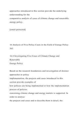 approaches introduced in this section provide the underlying
understanding for the
comparative analysis of cases of climate change and renewable
energy policy.
[email protected]
16 Analysis of Five Policy Cases in the Field of Energy Policy
363
16.4 Investigating Five Cases of Climate Change and
Renewable
Energy Policy
Based on the research foundations and investigation of distinct
approaches to policy
implementation, the projects and cases introduced in this
section provide examples of
how policies are being implemented or how the implementation
process of policies
concerning climate change and energy matters is supported. In
order to analyse
the projects and cases and to describe them in detail, the
 