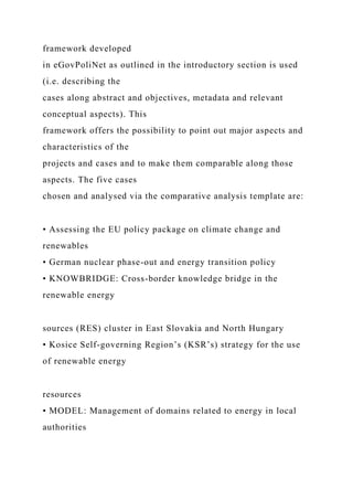 framework developed
in eGovPoliNet as outlined in the introductory section is used
(i.e. describing the
cases along abstract and objectives, metadata and relevant
conceptual aspects). This
framework offers the possibility to point out major aspects and
characteristics of the
projects and cases and to make them comparable along those
aspects. The five cases
chosen and analysed via the comparative analysis template are:
• Assessing the EU policy package on climate change and
renewables
• German nuclear phase-out and energy transition policy
• KNOWBRIDGE: Cross-border knowledge bridge in the
renewable energy
sources (RES) cluster in East Slovakia and North Hungary
• Kosice Self-governing Region’s (KSR’s) strategy for the use
of renewable energy
resources
• MODEL: Management of domains related to energy in local
authorities
 