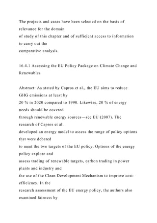 The projects and cases have been selected on the basis of
relevance for the domain
of study of this chapter and of sufficient access to information
to carry out the
comparative analysis.
16.4.1 Assessing the EU Policy Package on Climate Change and
Renewables
Abstract: As stated by Capros et al., the EU aims to reduce
GHG emissions at least by
20 % in 2020 compared to 1990. Likewise, 20 % of energy
needs should be covered
through renewable energy sources—see EU (2007). The
research of Capros et al.
developed an energy model to assess the range of policy options
that were debated
to meet the two targets of the EU policy. Options of the energy
policy explore and
assess trading of renewable targets, carbon trading in power
plants and industry and
the use of the Clean Development Mechanism to improve cost-
efficiency. In the
research assessment of the EU energy policy, the authors also
examined fairness by
 