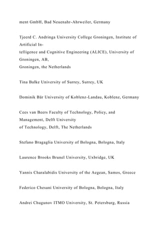 ment GmbH, Bad Neuenahr-Ahrweiler, Germany
Tjeerd C. Andringa University College Groningen, Institute of
Artificial In-
telligence and Cognitive Engineering (ALICE), University of
Groningen, AB,
Groningen, the Netherlands
Tina Balke University of Surrey, Surrey, UK
Dominik Bär University of Koblenz-Landau, Koblenz, Germany
Cees van Beers Faculty of Technology, Policy, and
Management, Delft University
of Technology, Delft, The Netherlands
Stefano Bragaglia University of Bologna, Bologna, Italy
Laurence Brooks Brunel University, Uxbridge, UK
Yannis Charalabidis University of the Aegean, Samos, Greece
Federico Chesani University of Bologna, Bologna, Italy
Andrei Chugunov ITMO University, St. Petersburg, Russia
 