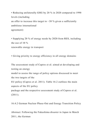 • Reducing unilaterally GHG by 20 % in 2020 compared to 1990
levels (including
an offer to increase this target to −30 % given a sufficiently
ambitious international
agreement)
• Supplying 20 % of energy needs by 2020 from RES, including
the use of 10 %
renewable energy in transport
• Giving priority to energy efficiency in all energy domains
The assessment study of Capros et al. aimed at developing and
testing an energy
model to assess the range of policy options discussed to meet
the two targets of the
EU policy (Capros et al. 2011). Table 16.2 outlines the main
aspects of the EU policy
package and the respective assessment study of Capros et al.
(2011).
16.4.2 German Nuclear Phase-Out and Energy Transition Policy
Abstract: Following the Fukushima disaster in Japan in March
2011, the German
 