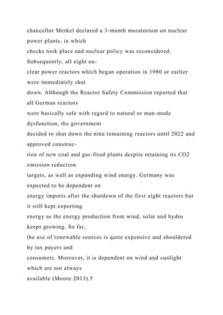 chancellor Merkel declared a 3-month moratorium on nuclear
power plants, in which
checks took place and nuclear policy was reconsidered.
Subsequently, all eight nu-
clear power reactors which began operation in 1980 or earlier
were immediately shut
down. Although the Reactor Safety Commission reported that
all German reactors
were basically safe with regard to natural or man-made
dysfunction, the government
decided to shut down the nine remaining reactors until 2022 and
approved construc-
tion of new coal and gas-fired plants despite retaining its CO2
emission reduction
targets, as well as expanding wind energy. Germany was
expected to be dependent on
energy imports after the shutdown of the first eight reactors but
it still kept exporting
energy as the energy production from wind, solar and hydro
keeps growing. So far,
the use of renewable sources is quite expensive and shouldered
by tax payers and
consumers. Moreover, it is dependent on wind and sunlight
which are not always
available (Moore 2013).5
 