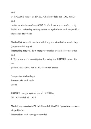 and
with GAINS model of IIASA, which models non-CO2 GHGs
and
derives emissions of non-CO2 GHGs from a series of activity
indicators, referring among others to agriculture and to specific
industrial processes
Method(s) useda Scenario modelling and simulation modelling
(cross-modelling of
interacting targets) 150 energy scenarios with different carbon
and
RES values were investigated by using the PRIMES model for
the
period 2005–2030 for all EU Member States
Supportive technology
frameworks and tools
useda
PRIMES energy system model of NTUA
GAINS model of IIASA
Model(s) generateda PRIMES model, GAINS (greenhouse gas—
air pollution
interactions and synergies) model
 