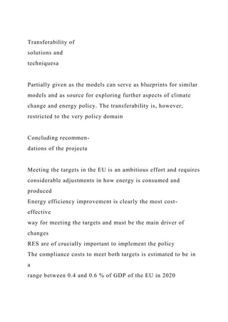 Transferability of
solutions and
techniquesa
Partially given as the models can serve as blueprints for similar
models and as source for exploring further aspects of climate
change and energy policy. The transferability is, however,
restricted to the very policy domain
Concluding recommen-
dations of the projecta
Meeting the targets in the EU is an ambitious effort and requires
considerable adjustments in how energy is consumed and
produced
Energy efficiency improvement is clearly the most cost-
effective
way for meeting the targets and must be the main driver of
changes
RES are of crucially important to implement the policy
The compliance costs to meet both targets is estimated to be in
a
range between 0.4 and 0.6 % of GDP of the EU in 2020
 