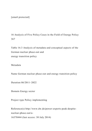 [email protected]
16 Analysis of Five Policy Cases in the Field of Energy Policy
367
Table 16.3 Analysis of metadata and conceptual aspects of the
German nuclear phase-out and
energy transition policy
Metadata
Name German nuclear phase-out and energy transition policy
Duration 06/2011–2022
Domain Energy sector
Project type Policy implementing
Reference(s) http://www.dw.de/power-exports-peak-despite-
nuclear-phase-out/a-
16370444 (last access: 30 July 2014)
 