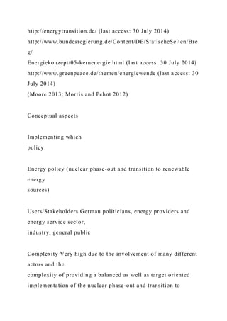 http://energytransition.de/ (last access: 30 July 2014)
http://www.bundesregierung.de/Content/DE/StatischeSeiten/Bre
g/
Energiekonzept/05-kernenergie.html (last access: 30 July 2014)
http://www.greenpeace.de/themen/energiewende (last access: 30
July 2014)
(Moore 2013; Morris and Pehnt 2012)
Conceptual aspects
Implementing which
policy
Energy policy (nuclear phase-out and transition to renewable
energy
sources)
Users/Stakeholders German politicians, energy providers and
energy service sector,
industry, general public
Complexity Very high due to the involvement of many different
actors and the
complexity of providing a balanced as well as target oriented
implementation of the nuclear phase-out and transition to
 