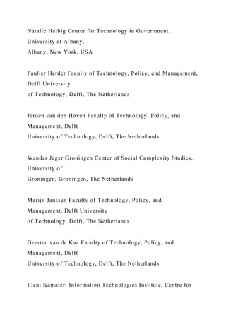 Natalie Helbig Center for Technology in Government,
University at Albany,
Albany, New York, USA
Paulier Herder Faculty of Technology, Policy, and Management,
Delft University
of Technology, Delft, The Netherlands
Jeroen van den Hoven Faculty of Technology, Policy, and
Management, Delft
University of Technology, Delft, The Netherlands
Wander Jager Groningen Center of Social Complexity Studies,
University of
Groningen, Groningen, The Netherlands
Marijn Janssen Faculty of Technology, Policy, and
Management, Delft University
of Technology, Delft, The Netherlands
Geerten van de Kaa Faculty of Technology, Policy, and
Management, Delft
University of Technology, Delft, The Netherlands
Eleni Kamateri Information Technologies Institute, Centre for
 