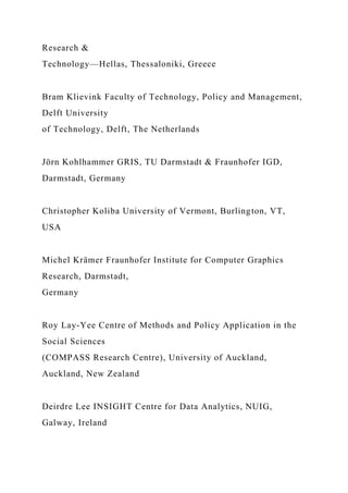 Research &
Technology—Hellas, Thessaloniki, Greece
Bram Klievink Faculty of Technology, Policy and Management,
Delft University
of Technology, Delft, The Netherlands
Jörn Kohlhammer GRIS, TU Darmstadt & Fraunhofer IGD,
Darmstadt, Germany
Christopher Koliba University of Vermont, Burlington, VT,
USA
Michel Krämer Fraunhofer Institute for Computer Graphics
Research, Darmstadt,
Germany
Roy Lay-Yee Centre of Methods and Policy Application in the
Social Sciences
(COMPASS Research Centre), University of Auckland,
Auckland, New Zealand
Deirdre Lee INSIGHT Centre for Data Analytics, NUIG,
Galway, Ireland
 