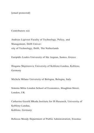 [email protected]
Contributors xiii
Andreas Ligtvoet Faculty of Technology, Policy, and
Management, Delft Univer-
sity of Technology, Delft, The Netherlands
Euripidis Loukis University of the Aegean, Samos, Greece
Dragana Majstorovic University of Koblenz-Landau, Koblenz,
Germany
Michela Milano University of Bologna, Bologna, Italy
Simona Milio London School of Economics, Houghton Street,
London, UK
Catherine Gerald Mkude Institute for IS Research, University of
Koblenz-Landau,
Koblenz, Germany
Rebecca Moody Department of Public Administration, Erasmus
 