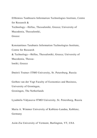 Efthimios Tambouris Information Technologies Institute, Centre
for Research &
Technology—Hellas, Thessaloniki, Greece; University of
Macedonia, Thessaloniki,
Greece
Konstantinos Tarabanis Information Technologies Institute,
Centre for Research
& Technology—Hellas, Thessaloniki, Greece; University of
Macedonia, Thessa-
loniki, Greece
Dmitrii Trutnev ITMO University, St. Petersburg, Russia
Gerben van der Vegt Faculty of Economics and Business,
University of Groningen,
Groningen, The Netherlands
Lyudmila Vidyasova ITMO University, St. Petersburg, Russia
Maria A. Wimmer University of Koblenz-Landau, Koblenz,
Germany
Asim Zia University of Vermont, Burlington, VT, USA
 