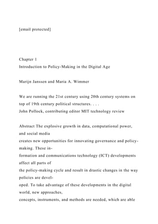 [email protected]
Chapter 1
Introduction to Policy-Making in the Digital Age
Marijn Janssen and Maria A. Wimmer
We are running the 21st century using 20th century systems on
top of 19th century political structures. . . .
John Pollock, contributing editor MIT technology review
Abstract The explosive growth in data, computational power,
and social media
creates new opportunities for innovating governance and policy-
making. These in-
formation and communications technology (ICT) developments
affect all parts of
the policy-making cycle and result in drastic changes in the way
policies are devel-
oped. To take advantage of these developments in the digital
world, new approaches,
concepts, instruments, and methods are needed, which are able
 