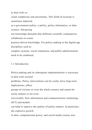 to deal with so-
cietal complexity and uncertainty. This field of research is
sometimes depicted
as e-government policy, e-policy, policy informatics, or data
science. Advancing
our knowledge demands that different scientific communities
collaborate to create
practice-driven knowledge. For policy-making in the digital age
disciplines such as
complex systems, social simulation, and public administration
need to be combined.
1.1 Introduction
Policy-making and its subsequent implementation is necessary
to deal with societal
problems. Policy interventions can be costly, have long-term
implications, affect
groups of citizens or even the whole country and cannot be
easily undone or are even
irreversible. New information and communications technology
(ICT) and models
can help to improve the quality of policy-makers. In particular,
the explosive growth
in data, computational power, and social media creates new
 