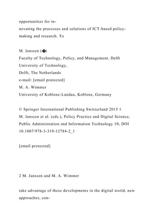 opportunities for in-
novating the processes and solutions of ICT-based policy-
making and research. To
M. Janssen (�)
Faculty of Technology, Policy, and Management, Delft
University of Technology,
Delft, The Netherlands
e-mail: [email protected]
M. A. Wimmer
University of Koblenz-Landau, Koblenz, Germany
© Springer International Publishing Switzerland 2015 1
M. Janssen et al. (eds.), Policy Practice and Digital Science,
Public Administration and Information Technology 10, DOI
10.1007/978-3-319-12784-2_1
[email protected]
2 M. Janssen and M. A. Wimmer
take advantage of these developments in the digital world, new
approaches, con-
 