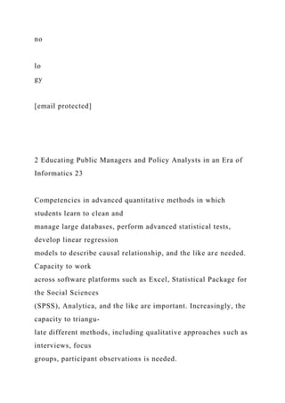no
lo
gy
[email protected]
2 Educating Public Managers and Policy Analysts in an Era of
Informatics 23
Competencies in advanced quantitative methods in which
students learn to clean and
manage large databases, perform advanced statistical tests,
develop linear regression
models to describe causal relationship, and the like are needed.
Capacity to work
across software platforms such as Excel, Statistical Package for
the Social Sciences
(SPSS), Analytica, and the like are important. Increasingly, the
capacity to triangu-
late different methods, including qualitative approaches such as
interviews, focus
groups, participant observations is needed.
 