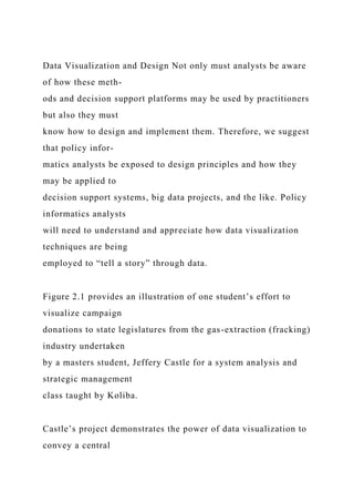 Data Visualization and Design Not only must analysts be aware
of how these meth-
ods and decision support platforms may be used by practitioners
but also they must
know how to design and implement them. Therefore, we suggest
that policy infor-
matics analysts be exposed to design principles and how they
may be applied to
decision support systems, big data projects, and the like. Policy
informatics analysts
will need to understand and appreciate how data visualization
techniques are being
employed to “tell a story” through data.
Figure 2.1 provides an illustration of one student’s effort to
visualize campaign
donations to state legislatures from the gas-extraction (fracking)
industry undertaken
by a masters student, Jeffery Castle for a system analysis and
strategic management
class taught by Koliba.
Castle’s project demonstrates the power of data visualization to
convey a central
 