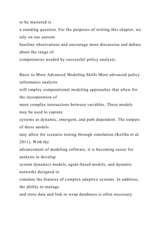 to be mastered is
a standing question. For the purposes of writing this chapter, we
rely on our current
baseline observations and encourage more discussion and debate
about the range of
competencies needed by successful policy analysts.
Basic to More Advanced Modeling Skills More advanced policy
informatics analysts
will employ computational modeling approaches that allow for
the incorporation of
more complex interactions between variables. These models
may be used to capture
systems as dynamic, emergent, and path dependent. The outputs
of these models
may allow for scenario testing through simulation (Koliba et al.
2011). With the
advancement of modeling software, it is becoming easier for
analysts to develop
system dynamics models, agent-based models, and dynamic
networks designed to
simulate the features of complex adaptive systems. In addition,
the ability to manage
and store data and link or wrap databases is often necessary.
 