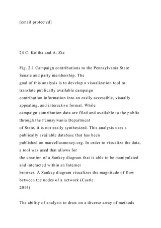 [email protected]
24 C. Koliba and A. Zia
Fig. 2.1 Campaign contributions to the Pennsylvania State
Senate and party membership. The
goal of this analysis is to develop a visualization tool to
translate publically available campaign
contribution information into an easily accessible, visually
appealing, and interactive format. While
campaign contribution data are filed and available to the public
through the Pennsylvania Department
of State, it is not easily synthesized. This analysis uses a
publically available database that has been
published on marcellusmoney.org. In order to visualize the data,
a tool was used that allows for
the creation of a Sankey diagram that is able to be manipulated
and interacted within an Internet
browser. A Sankey diagram visualizes the magnitude of flow
between the nodes of a network (Castle
2014)
The ability of analysts to draw on a diverse array of methods
 