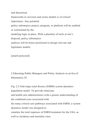 and theoretical
frameworks to envision and create models is of critical
importance. Any potential
policy informatics project, program, or platform will be enabled
or constrained by the
modeling logic in place. With a plurality of tools at one’s
disposal, policy informatics
analysts will be better positioned to design relevant and
legitimate models.
[email protected]
2 Educating Public Managers and Policy Analysts in an Era of
Informatics 25
Fig. 2.2 End-stage renal disease (ESRD) system dynamics
population model. To provide clinicians
and health care administrators with a greater understanding of
the combined costs associated with
the many critical care pathways associated with ESRD, a system
dynamics model was designed to
simulate the total expenses of ESRD treatment for the USA, as
well as incidence and mortality rates
 
