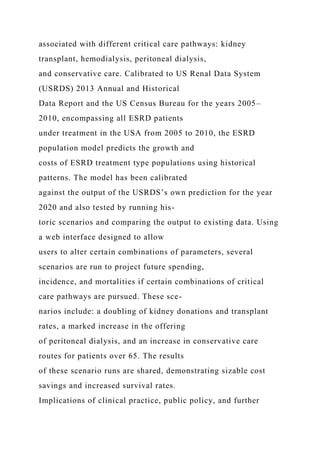 associated with different critical care pathways: kidney
transplant, hemodialysis, peritoneal dialysis,
and conservative care. Calibrated to US Renal Data System
(USRDS) 2013 Annual and Historical
Data Report and the US Census Bureau for the years 2005–
2010, encompassing all ESRD patients
under treatment in the USA from 2005 to 2010, the ESRD
population model predicts the growth and
costs of ESRD treatment type populations using historical
patterns. The model has been calibrated
against the output of the USRDS’s own prediction for the year
2020 and also tested by running his-
toric scenarios and comparing the output to existing data. Using
a web interface designed to allow
users to alter certain combinations of parameters, several
scenarios are run to project future spending,
incidence, and mortalities if certain combinations of critical
care pathways are pursued. These sce-
narios include: a doubling of kidney donations and transplant
rates, a marked increase in the offering
of peritoneal dialysis, and an increase in conservative care
routes for patients over 65. The results
of these scenario runs are shared, demonstrating sizable cost
savings and increased survival rates.
Implications of clinical practice, public policy, and further
 