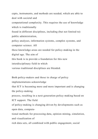 cepts, instruments, and methods are needed, which are able to
deal with societal and
computational complexity. This requires the use of knowledge
which is traditionally
found in different disciplines, including (but not limited to)
public administration,
policy analyses, information systems, complex systems, and
computer science. All
these knowledge areas are needed for policy-making in the
digital age. The aim of
this book is to provide a foundation for this new
interdisciplinary field in which
various traditional disciplines are blended.
Both policy-makers and those in charge of policy
implementations acknowledge
that ICT is becoming more and more important and is changing
the policy-making
process, resulting in a next generation policy-making based on
ICT support. The field
of policy-making is changing driven by developments such as
open data, computa-
tional methods for processing data, opinion mining, simulation,
and visualization of
rich data sets, all combined with public engagement, social
 